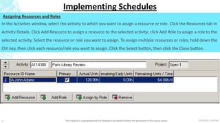 7/6/2018 11:04 PMThis material is copyrighted and not allowed to be shared without the permission of the course owner7
Implementing Schedules
Assigning Resources and Roles
In the Activities window, select the activity to which you want to assign a resource or role. Click the Resources tab in
Activity Details. Click Add Resource to assign a resource to the selected activity; click Add Role to assign a role to the
selected activity. Select the resource or role you want to assign. To assign multiple resources or roles, hold down the
Ctrl key, then click each resource/role you want to assign. Click the Select button, then click the Close button.
 