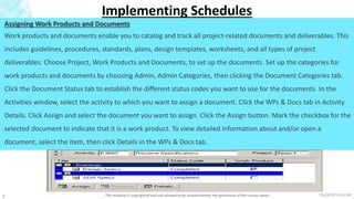 7/6/2018 11:04 PMThis material is copyrighted and not allowed to be shared without the permission of the course owner9
Implementing Schedules
Assigning Work Products and Documents
Work products and documents enable you to catalog and track all project-related documents and deliverables. This
includes guidelines, procedures, standards, plans, design templates, worksheets, and all types of project
deliverables. Choose Project, Work Products and Documents, to set up the documents. Set up the categories for
work products and documents by choosing Admin, Admin Categories, then clicking the Document Categories tab.
Click the Document Status tab to establish the different status codes you want to use for the documents. In the
Activities window, select the activity to which you want to assign a document. Click the WPs & Docs tab in Activity
Details. Click Assign and select the document you want to assign. Click the Assign button. Mark the checkbox for the
selected document to indicate that it is a work product. To view detailed information about and/or open a
document, select the item, then click Details in the WPs & Docs tab.
 