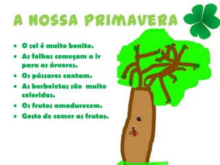 A nossa primavera
• O sol é muito bonito.
• As folhas começam a ir
para as árvores.
• Os pássaros cantam.
• As borboletas são muito
coloridas.
• Os frutos amadurecem.
• Gosto de comer as frutas.
 