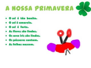 A nossa primavera
• O sol é tão bonito.
• O sol é amarelo.
• O sol é forte.
• As flores são lindas.
• Os arco íris são lindos.
• Os pássaros cantam.
• As folhas nascem.
 