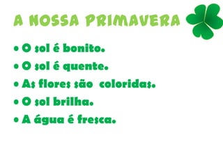 A nossa primavera
• O sol é bonito.
• O sol é quente.
• As flores são coloridas.
• O sol brilha.
• A água é fresca.
 
