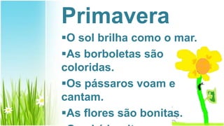 Primavera
O sol brilha como o mar.
As borboletas são
coloridas.
Os pássaros voam e
cantam.
As flores são bonitas.
 