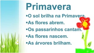 Primavera
O sol brilha na Primavera.
As flores abrem.
Os passarinhos cantam.
As flores nascem.
As árvores brilham.
 