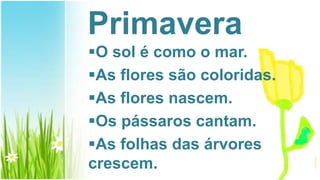 Primavera
O sol é como o mar.
As flores são coloridas.
As flores nascem.
Os pássaros cantam.
As folhas das árvores
crescem.
 
