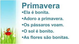 Primavera
Ela é bonita.
Adoro a primavera.
Os pássaros voam.
O sol é bonito.
As flores são bonitas.
 