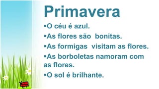 Primavera
O céu é azul.
As flores são bonitas.
As formigas visitam as flores.
As borboletas namoram com
as flores.
O sol é brilhante.
 