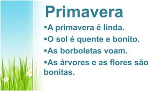 Primavera
A primavera é linda.
O sol é quente e bonito.
As borboletas voam.
As árvores e as flores são
bonitas.
 