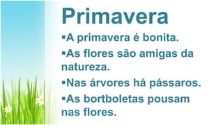 Primavera
A primavera é bonita.
As flores são amigas da
natureza.
Nas árvores há pássaros.
As bortboletas pousam
nas flores.
 