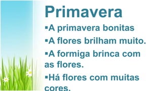 Primavera
A primavera bonitas
A flores brilham muito.
A formiga brinca com
as flores.
Há flores com muitas
 