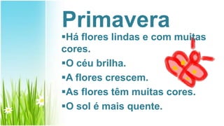 Primavera
Há flores lindas e com muitas
cores.
O céu brilha.
A flores crescem.
As flores têm muitas cores.
O sol é mais quente.
 