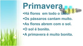 Primavera
Há flores em todo o lado.
Os pássaros cantam muito.
As flores abrem com o sol.
O sol é bonito.
A primavera é muito bonita.
 