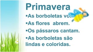 Primavera
As borboletas voam.
As flores abrem.
Os pássaros cantam.
As borboletas são
lindas e coloridas.
 