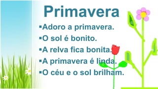 Primavera
Adoro a primavera.
O sol é bonito.
A relva fica bonita.
A primavera é linda.
O céu e o sol brilham.
 