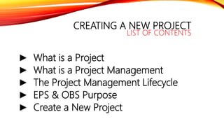 CREATING A NEW PROJECT
LIST OF CONTENTS
► What is a Project
► What is a Project Management
► The Project Management Lifecycle
► EPS & OBS Purpose
► Create a New Project
 