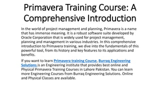 Primavera Training Course: A
Comprehensive Introduction
In the world of project management and planning, Primavera is a name
that has immense meaning. It is a robust software suite developed by
Oracle Corporation that is widely used for project management,
planning and management in various industries. In this comprehensive
introduction to Primavera training, we dive into the fundamentals of this
powerful tool, from its history and key features to its applications and
benefits.
If you want to learn Primavera training Course, Burraq Engineering
Solutions is an Engineering institute that provides best online and
Physical Primavera Training Courses in Lahore Pakistan. You can learn
more Engineering Courses from Burraq Engineering Solutions. Online
and Physical Classes are available.
 