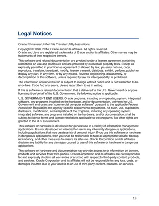 19
Oracle Primavera Unifier File Transfer Utility Instructions
Copyright © 1998, 2014, Oracle and/or its affiliates. All rights reserved.
Oracle and Java are registered trademarks of Oracle and/or its affiliates. Other names may be
trademarks of their respective owners.
This software and related documentation are provided under a license agreement containing
restrictions on use and disclosure and are protected by intellectual property laws. Except as
expressly permitted in your license agreement or allowed by law, you may not use, copy,
reproduce, translate, broadcast, modify, license, transmit, distribute, exhibit, perform, publish or
display any part, in any form, or by any means. Reverse engineering, disassembly, or
decompilation of this software, unless required by law for interoperability, is prohibited.
The information contained herein is subject to change without notice and is not warranted to be
error-free. If you find any errors, please report them to us in writing.
If this is software or related documentation that is delivered to the U.S. Government or anyone
licensing it on behalf of the U.S. Government, the following notice is applicable:
U.S. GOVERNMENT END USERS: Oracle programs, including any operating system, integrated
software, any programs installed on the hardware, and/or documentation, delivered to U.S.
Government end users are “commercial computer software" pursuant to the applicable Federal
Acquisition Regulation and agency-specific supplemental regulations. As such, use, duplication,
disclosure, modification, and adaptation of the programs, including any operating system,
integrated software, any programs installed on the hardware, and/or documentation, shall be
subject to license terms and license restrictions applicable to the programs. No other rights are
granted to the U.S. Government.
This software or hardware is developed for general use in a variety of information management
applications. It is not developed or intended for use in any inherently dangerous applications,
including applications that may create a risk of personal injury. If you use this software or hardware
in dangerous applications, then you shall be responsible to take all appropriate failsafe, backup,
redundancy, and other measures to ensure its safe use. Oracle Corporation and its affiliates
disclaim any liability for any damages caused by use of this software or hardware in dangerous
applications.
This software or hardware and documentation may provide access to or information on content,
products and services from third-parties. Oracle Corporation and its affiliates are not responsible
for and expressly disclaim all warranties of any kind with respect to third-party content, products,
and services. Oracle Corporation and its affiliates will not be responsible for any loss, costs, or
damages incurred due to your access to or use of third-party content, products, or services.
Legal Notices
 