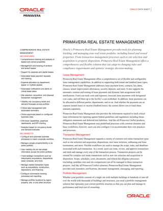 ORACLE DATA SHEET
PRIMAVERA REAL ESTATE MANAGEMENT
COMPREHENSIVE REAL ESTATE
MANAGEMENT
KEY FEATURES
• Comprehensive tracking and analysis of
leased and owned properties
• Management and tracking of landlord
and tenant leases
• Support for expense and capital leases
• Automated lease payment requests
and tracking
• Expense allocation by department,
space, or multiple payees
• Automated notifications and alerts on
critical lease dates
• Site selection, acquisition, and disposal
transaction management
• Visibility into occupancy levels and
demand forecasts across portfolio
• Critical date management with
automated reminders
• Online approvals based on configured
business rules
• Drill-down capabilities, graphical
dashboards, and KPI charting
• Analytics based on occupancy levels
and demand forecasts
KEY BENEFITS
• Configure and automate business
processes to match corporate workflow.
• Manage a single property/facility or an
entire portfolio.
• Gain visibility into all real estate
information across the entire portfolio.
• Track strategic transactions such as
site/property acquisitions, dispositions,
lease renewals, and more.
• Manage market transaction types
such as acquisitions, construction,
dispositions, and financing.
• Configure commission tracking
processes and reporting.
• Manage portfolio locations by region,
property, site, or any other structure.
Oracle’s Primavera Real Estate Management provides tools for planning,
tracking, and managing your real estate portfolio, including leased and owned
properties. From transaction management processes such as site selection and
acquisition to property disposition, Primavera Real Estate Management offers a
comprehensive and flexible solution that can adapt to changing rules and
compliance requirements and optimize strategic decision-making.
Lease Management
Primavera Real Estate Management offers a comprehensive set of flexible and configurable
lease management capabilities. In addition to supporting both tenant and landlord lease types,
Primavera Real Estate Management addresses lease payment terms, contacts, key dates,
clauses, tenant improvement allowances, security deposits, and more. It also supports the
automatic creation and routing of lease payments and dynamic task assignments with
notifications. Users can track costs and expenses, associate lease payments with designated
cost codes, and roll them up to the facility’s cost worksheet. In addition, lease payments can
be allocated to different parties, departments, and so on. And whether the payments are an
expense (tenant lease) or income (landlord lease), the system allows you to track these
amounts separately.
Primavera Real Estate Management also provides the information required to track critical
lease information for reporting against federal guidelines and regulations including future
obligation statements and deferred rent liabilities. And like all Primavera Unifier products,
Primavera Real Estate Management uses predefined processes with common elements and
basic workflows; however, users can also configure it to accommodate their own practices
and processes.
Transaction Management
Primavera Real Estate Management supports a variety of common real estate transaction types
such as site selection and acquisition, dispositions, new lease initiation, subleasing and lease
termination, and more. Flexible workflows are used to manage the scope, tasks, and deadlines
associated with each transaction. As a result, users can route, review, and approve transactions
and track and manage every step of the transaction process. Transaction projects can be
created for complex real estate transactions such as new site selection and acquisition or
disposition. Scope, schedules, costs, documents, and related due diligence processes
(including candidate sites and site comparisons) can all be managed in these transaction
projects. And like all Primavera Unifier solutions, Primavera Real Estate Management
provides task reminders, notifications, document management, messaging, and reporting.
Portfolio Management
Whether your portfolio consists of a single site with multiple buildings or hundreds of sites all
over the world with thousands of buildings and structures, you need a portfolio management
solution that represents your current portfolio structure so that you can plan and manage its
performance and total cost of ownership.
 
