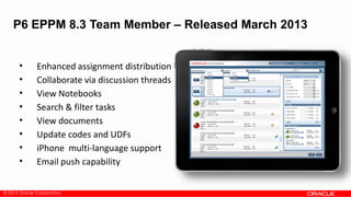 © 2013 Oracle Corporation
• Enhanced assignment distribution
• Collaborate via discussion threads
• View Notebooks
• Search & filter tasks
• View documents
• Update codes and UDFs
• iPhone multi-language support
• Email push capability
P6 EPPM 8.3 Team Member – Released March 2013
 