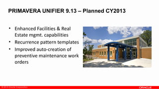 © 2013 Oracle Corporation
• Enhanced Facilities & Real
Estate mgmt. capabilities
• Recurrence pattern templates
• Improved auto-creation of
preventive maintenance work
orders
PRIMAVERA UNIFIER 9.13 – Planned CY2013
 