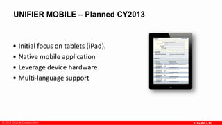 © 2013 Oracle Corporation
UNIFIER MOBILE – Planned CY2013
• Initial focus on tablets (iPad).
• Native mobile application
• Leverage device hardware
• Multi-language support
 