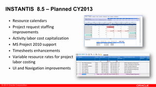 © 2013 Oracle Corporation
INSTANTIS 8.5 – Planned CY2013
• Resource calendars
• Project request staffing
improvements
• Activity labor cost capitalization
• MS Project 2010 support
• Timesheets enhancements
• Variable resource rates for project
labor costing
• UI and Navigation improvements
 