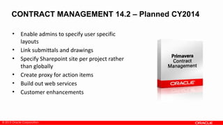 © 2013 Oracle Corporation
CONTRACT MANAGEMENT 14.2 – Planned CY2014
• Enable admins to specify user specific
layouts
• Link submittals and drawings
• Specify Sharepoint site per project rather
than globally
• Create proxy for action items
• Build out web services
• Customer enhancements
 