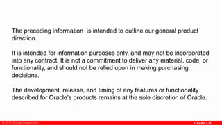 © 2013 Oracle Corporation
The preceding information is intended to outline our general product
direction.
It is intended for information purposes only, and may not be incorporated
into any contract. It is not a commitment to deliver any material, code, or
functionality, and should not be relied upon in making purchasing
decisions.
The development, release, and timing of any features or functionality
described for Oracle’s products remains at the sole discretion of Oracle.
 