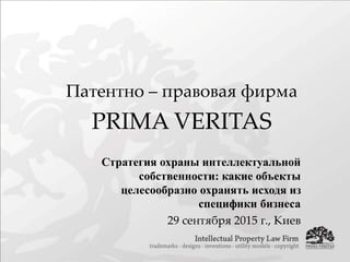 Патентно – правовая фирма
PRIMA VERITAS
Стратегия охраны интеллектуальной
собственности: какие объекты
целесообразно охранять исходя из
специфики бизнеса
29 сентября 2015 г., Киев
 