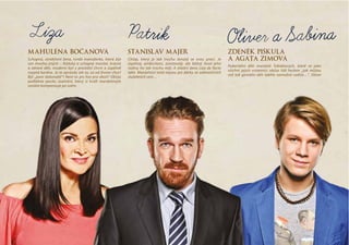 maHulena bocanoVá
Schopná, atraktivní žena, tvrdá manažerka, která žije
sen mnoha jiných – fešácký a schopný manžel, krásné
a  zdravé děti, moderní byt v  prestižní čtvrti a  úspěšně
rozjetá kariéra. Je to opravdu ale to, co od života chce?
Být „paní dokonalá“? Není to jen hra pro okolí? Občas
podlehne pocitu osamění, který si kvůli manželovým
cestám kompenzuje po svém.
stanislaV maJer
Chlap, který je tak trochu ženatý se svou prací. Je
úspěšný, ambiciózní, zcestovalý, ale běžný život jeho
rodiny ho tak trochu míjí. A vlastní žena Líza de facto
také. Manželství totiž nejsou jen dárky ze zahraničních
služebních cest…
Zdenek piškula
a agáta ZimoVá
Pubertální děti manželů Tobiášových, které se jako
všichni jejich vrstevníci občas řídí heslem „jak můžou
mít tak geniální děti takhle nemožné rodiče…“. Oliver
Patrik Oliver a Sabina
 