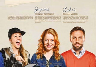 monika ZoubkoVá
„Paní spravedlivá“, která věří, že dobro vždy zvítězí a zlo
bude poraženo. Její snahy každého napravovat se ne
vždy shledávají s pochopením a také ne vždy přinesou
kýžený výsledek. Protože nic se nemá přehánět. „Tak co
zase řešíš teď, Zuzko?“ tak nejčastěji vítají Zuzanu její
kamarádky.
roman VoJtek
Kreativec tělem i  duší. Poněkud ale pohodlný chlap,
u  kterého někdy slova výrazně předcházejí činy.
Rozhodně ne vždy sdílí nadšení své ženy Zuzany
zachraňovat lidstvo a napravovat všechny křivdy světa.
Její umanutost pro spravedlnost za  každou cenu bere
s velkou nadsázkou, i když mu to někdy pije krev.
Zuzana Lukaš
je inteligentní a  sympatický mladík, který miluje svůj
florbal, videohry a hudbu. Sabina se oproti tomu věnuje
módě, a píše si o tom dokonce vlastní blog. Na svůj věk
má někdy celkem vyspělé a trefné názory.
 