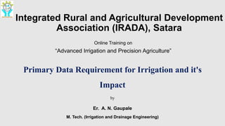 Integrated Rural and Agricultural Development
Association (IRADA), Satara
Online Training on
“Advanced Irrigation and Precision Agriculture”
Primary Data Requirement for Irrigation and it's
Impact
by
Er. A. N. Gaupale
M. Tech. (Irrigation and Drainage Engineering)
 