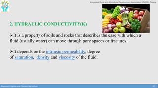 Integrated Rural and Agricultural Development Association (IRADA), Satara
Advanced Irrigation and Precision Agriculture 10
2. HYDRAULIC CONDUCTIVITY(K)
It is a property of soils and rocks that describes the ease with which a
fluid (usually water) can move through pore spaces or fractures.
It depends on the intrinsic permeability, degree
of saturation, density and viscosity of the fluid.
 