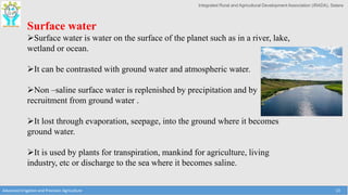 Integrated Rural and Agricultural Development Association (IRADA), Satara
Advanced Irrigation and Precision Agriculture 13
Surface water
Surface water is water on the surface of the planet such as in a river, lake,
wetland or ocean.
It can be contrasted with ground water and atmospheric water.
Non –saline surface water is replenished by precipitation and by
recruitment from ground water .
It lost through evaporation, seepage, into the ground where it becomes
ground water.
It is used by plants for transpiration, mankind for agriculture, living
industry, etc or discharge to the sea where it becomes saline.
 