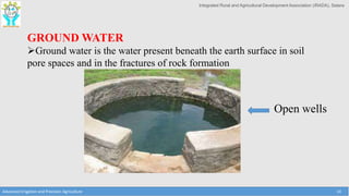 Integrated Rural and Agricultural Development Association (IRADA), Satara
Advanced Irrigation and Precision Agriculture 14
GROUND WATER
Ground water is the water present beneath the earth surface in soil
pore spaces and in the fractures of rock formation
Open wells
 