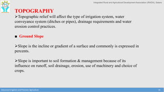 Integrated Rural and Agricultural Development Association (IRADA), Satara
Advanced Irrigation and Precision Agriculture 16
TOPOGRAPHY
Topographic relief will affect the type of irrigation system, water
conveyance system (ditches or pipes), drainage requirements and water
erosion control practices.
■ Ground Slope
Slope is the incline or gradient of a surface and commonly is expressed in
percents.
Slope is important to soil formation & management because of its
influence on runoff, soil drainage, erosion, use of machinery and choice of
crops.
 