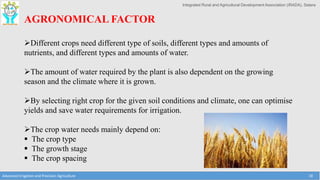 Integrated Rural and Agricultural Development Association (IRADA), Satara
Advanced Irrigation and Precision Agriculture 18
AGRONOMICAL FACTOR
Different crops need different type of soils, different types and amounts of
nutrients, and different types and amounts of water.
The amount of water required by the plant is also dependent on the growing
season and the climate where it is grown.
By selecting right crop for the given soil conditions and climate, one can optimise
yields and save water requirements for irrigation.
The crop water needs mainly depend on:
 The crop type
 The growth stage
 The crop spacing
 