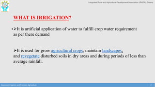 Integrated Rural and Agricultural Development Association (IRADA), Satara
•
Advanced Irrigation and Precision Agriculture 2
WHAT IS IRRIGATION?
It is artificial application of water to fulfill crop water requirement
as per there demand
It is used for grow agricultural crops, maintain landscapes,
and revegetate disturbed soils in dry areas and during periods of less than
average rainfall.
 