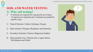 Integrated Rural and Agricultural Development Association (IRADA), Satara
Advanced Irrigation and Precision Agriculture 24
SOILAND WATER TESTING
1) Why soil testing?
 19 nutrients are required for crop growth out of these,
16 nutrients are important and 3 nutrients are needed for
specific crops
1) Natural Nutrients: Carbon, Hydrogen, Oxygen
2) Main nutrients: Nitrogen, Phosphorus and Potassium,
3) Secondary Nutrients: Calcium, Magnesium Sulphur
4) Micronutrients: Iron, Chlorine Zinc, Copper, Boron,
Molybdenum and Nickel
 