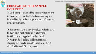 Integrated Rural and Agricultural Development Association (IRADA), Satara
Advanced Irrigation and Precision Agriculture 25
FROM WHERE SOIL SAMPLE
COLLECT ?
Soil sample should be taken when there
is no crop in the field, before sowing i.e.
immediately before application of manure
or after harvest.
Samples should not be taken within two
to two and half months if chemical
fertilizers are applied in the field.
As per Soil color, soil roughness,
sloping orchards, arable lands etc, field
divided into different parts.
 