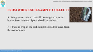 Integrated Rural and Agricultural Development Association (IRADA), Satara
Advanced Irrigation and Precision Agriculture 26
FROM WHERE SOIL SAMPLE COLLECT ?
Living space, manure landfill, swampy area, near
house, farm dam etc. Space should be omitted.
If there is crop in the soil, sample should be taken from
the row of crops.
 