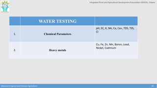 Integrated Rural and Agricultural Development Association (IRADA), Satara
WATER TESTING
1. Chemical Parameters
pH, EC, K, NA, Ca, Ca+, TDS, TSS,
Cl
2. Heavy metals
Cu, Fe, Zn, Mn, Boron, Lead,
Nickel, Cadmium
Advanced Irrigation and Precision Agriculture 30
 