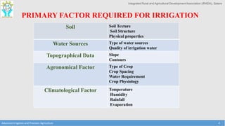 Integrated Rural and Agricultural Development Association (IRADA), Satara
Advanced Irrigation and Precision Agriculture 4
PRIMARY FACTOR REQUIRED FOR IRRIGATION
Soil Soil Texture
Soil Structure
Physical properties
Water Sources Type of water sources
Quality of irrigation water
Topographical Data Slope
Contours
Agronomical Factor Type of Crop
Crop Spacing
Water Requirement
Crop Physiology
Climatological Factor Temperature
Humidity
Rainfall
Evaporation
 