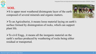 Integrated Rural and Agricultural Development Association (IRADA), Satara
Advanced Irrigation and Precision Agriculture 5
SOIL
It is upper most weathered disintegrate layer of the earth
composed of several minerals and organic matters.
To an Agriculturist, it means loose material laying on earth’s
surface formed by disintegration of rocks, which can support
plant life.
To civil Engg., it means all the inorganic material on the
earth’s surface produced by weathering of rocks being either
residual or transported.
 