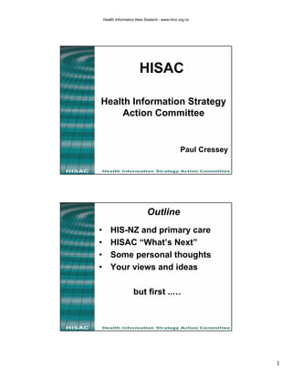 Health Informatics New Zealand - www.hinz.org.nz




                        HISAC

Health Information Strategy
     Action Committee


                                               Paul Cressey




                            Outline
•       HIS-NZ and primary care
•       HISAC “What’s Next”
•       Some personal thoughts
•       Your views and ideas

                    but first ..…




                                                              1
 