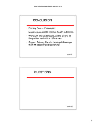 Health Informatics New Zealand - www.hinz.org.nz




    CONCLUSION

Primary Care – it’s complex
Massive potential to improve health outcomes.
Work with and understand, all the layers, all
the parties, and all the differences
Support Primary Care to develop & leverage
their IM capacity and leadership



                                                        Slide 9




     QUESTIONS




                                                        Slide 10




                                                                   5
 