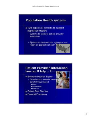 Health Informatics New Zealand - www.hinz.org.nz




Population Health systems

 Two aspects of systems to support
 population Health:
 – Systems to facilitate patient provider
   interaction

 – Systems to communicate, aggregate and
   report on population health




Patient Provider Interaction
how can IT help … ?
 Electronic Decision Support
 – Clinical support (evidence based best practice)
 – Care Pathways Support
      Inform
      Communicate
      Follow up
 Patient Care Planning
 Financial Processing




                                                        2
 