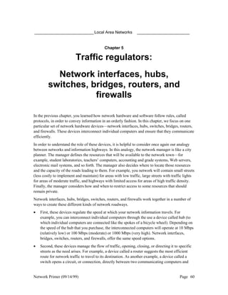 __________________________ Local Area Networks                   _______________________


                                            Chapter 5

                          Traffic regulators:
           Network interfaces, hubs,
         switches, bridges, routers, and
                    firewalls

In the previous chapter, you learned how network hardware and software follow rules, called
protocols, in order to convey information in an orderly fashion. In this chapter, we focus on one
particular set of network hardware devices—network interfaces, hubs, switches, bridges, routers,
and firewalls. These devices interconnect individual computers and ensure that they communicate
efficiently.
In order to understand the role of these devices, it is helpful to consider once again our analogy
between networks and information highways. In this analogy, the network manager is like a city
planner. The manager defines the resources that will be available to the network town—for
example, student laboratories, teachers’ computers, accounting and grade systems, Web servers,
electronic mail systems, and so forth. The manager also decides where to locate those resources
and the capacity of the roads leading to them. For example, you network will contain small streets
(less costly to implement and maintain) for areas with low traffic, large streets with traffic lights
for areas of moderate traffic, and highways with limited access for areas of high traffic density.
Finally, the manager considers how and when to restrict access to some resources that should
remain private.
Network interfaces, hubs, bridges, switches, routers, and firewalls work together in a number of
ways to create these different kinds of network roadways.
•   First, these devices regulate the speed at which your network information travels. For
    example, you can interconnect individual computers through the use a device called hub (to
    which individual computers are connected like the spokes of a bicycle wheel). Depending on
    the speed of the hub that you purchase, the interconnected computers will operate at 10 Mbps
    (relatively low) or 100 Mbps (moderate) or 1000 Mbps (very high). Network interfaces,
    bridges, switches, routers, and firewalls, offer the same speed options.
•   Second, these devices manage the flow of traffic, opening, closing, or directing it to specific
    streets as the need arises. For example, a device called a router suggests the most efficient
    route for network traffic to travel to its destination. As another example, a device called a
    switch opens a circuit, or connection, directly between two communicating computers and


Network Primer (09/14/99)                                                                  Page 60
 