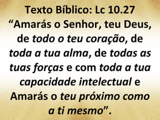 Texto Bíblico: Lc 10.27
“Amarás o Senhor, teu Deus,
de todo o teu coração, de
toda a tua alma, de todas as
tuas forças e com toda a tua
capacidade intelectual e
Amarás o teu próximo como
a ti mesmo”.
 
