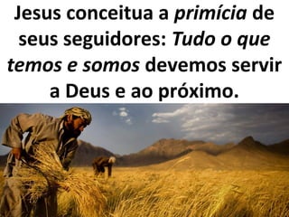Jesus conceitua a primícia de
seus seguidores: Tudo o que
temos e somos devemos servir
a Deus e ao próximo.
 