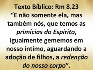 Texto Bíblico: Rm 8.23
“E não somente ela, mas
também nós, que temos as
primícias do Espírito,
igualmente gememos em
nosso íntimo, aguardando a
adoção de filhos, a redenção
do nosso corpo”.
 
